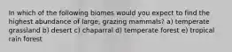 In which of the following biomes would you expect to find the highest abundance of large, grazing mammals? a) temperate grassland b) desert c) chaparral d) temperate forest e) tropical rain forest