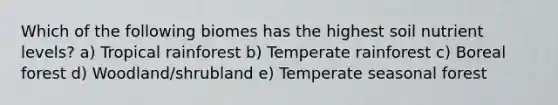 Which of the following biomes has the highest soil nutrient levels? a) Tropical rainforest b) Temperate rainforest c) Boreal forest d) Woodland/shrubland e) Temperate seasonal forest