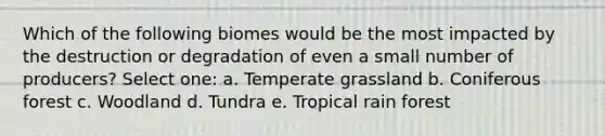 Which of the following biomes would be the most impacted by the destruction or degradation of even a small number of producers? Select one: a. Temperate grassland b. Coniferous forest c. Woodland d. Tundra e. Tropical rain forest