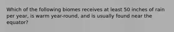 Which of the following biomes receives at least 50 inches of rain per year, is warm year-round, and is usually found near the equator?