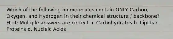 Which of the following biomolecules contain ONLY Carbon, Oxygen, and Hydrogen in their chemical structure / backbone? Hint: Multiple answers are correct a. Carbohydrates b. Lipids c. Proteins d. Nucleic Acids