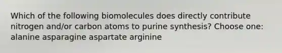 Which of the following biomolecules does directly contribute nitrogen and/or carbon atoms to purine synthesis? Choose one: alanine asparagine aspartate arginine