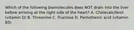 Which of the following biomolecules does NOT drain into the liver before arriving at the right side of the heart? A. Cholecalciferol (vitamin D) B. Threonine C. Fructose D. Pantothenic acid (vitamin B5)