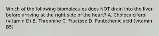 Which of the following biomolecules does NOT drain into the liver before arriving at the right side of the heart? A. Cholecalciferol (vitamin D) B. Threonine C. Fructose D. Pantothenic acid (vitamin B5)