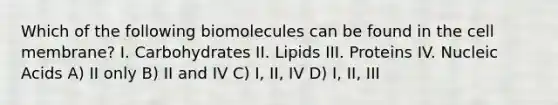 Which of the following biomolecules can be found in the cell membrane? I. Carbohydrates II. Lipids III. Proteins IV. Nucleic Acids A) II only B) II and IV C) I, II, IV D) I, II, III