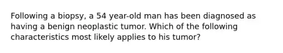 Following a biopsy, a 54 year-old man has been diagnosed as having a benign neoplastic tumor. Which of the following characteristics most likely applies to his tumor?