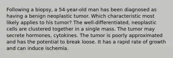 Following a biopsy, a 54-year-old man has been diagnosed as having a benign neoplastic tumor. Which characteristic most likely applies to his tumor? The well-differentiated, neoplastic cells are clustered together in a single mass. The tumor may secrete hormones, cytokines. The tumor is poorly approximated and has the potential to break loose. It has a rapid rate of growth and can induce ischemia.