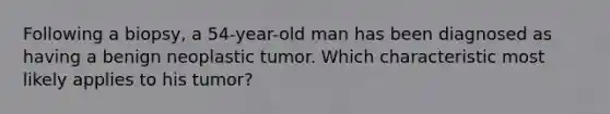 Following a biopsy, a 54-year-old man has been diagnosed as having a benign neoplastic tumor. Which characteristic most likely applies to his tumor?