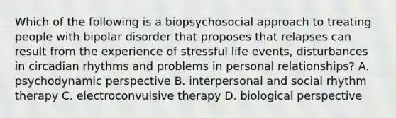 Which of the following is a biopsychosocial approach to treating people with bipolar disorder that proposes that relapses can result from the experience of stressful life events, disturbances in circadian rhythms and problems in personal relationships? A. psychodynamic perspective B. interpersonal and social rhythm therapy C. electroconvulsive therapy D. biological perspective