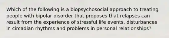 Which of the following is a biopsychosocial approach to treating people with bipolar disorder that proposes that relapses can result from the experience of stressful life events, disturbances in circadian rhythms and problems in personal relationships?