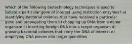 Which of the following biotechnology techniques is used to isolate a particular gene of interest using restriction enzymes? a) identifying bacterial colonies that have received a particular gene and propogating them b) chopping up DNA from a donor organism c) inserting foreign DNA into a target organism d) growing bacterial colonies that carry the DNA of interest e) amplifying DNA pieces into larger quantities