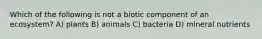 Which of the following is not a biotic component of an ecosystem? A) plants B) animals C) bacteria D) mineral nutrients