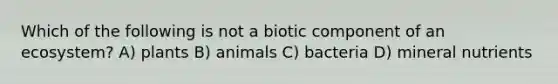 Which of the following is not a biotic component of an ecosystem? A) plants B) animals C) bacteria D) mineral nutrients