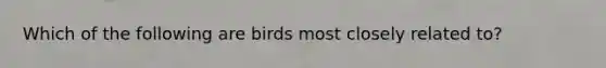 Which of the following are birds most closely related to?