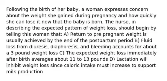 Following the birth of her baby, a woman expresses concern about the weight she gained during pregnancy and how quickly she can lose it now that the baby is born. The nurse, in describing the expected pattern of weight loss, should begin by telling this woman that: A) Return to pre pregnant weight is usually achieved by the end of the postpartum period B) Fluid loss from diuresis, diaphoresis, and bleeding accounts for about a 3 pound weight loss C) The expected weight loss immediately after birth averages about 11 to 13 pounds D) Lactation will inhibit weight loss since caloric intake must increase to support milk production