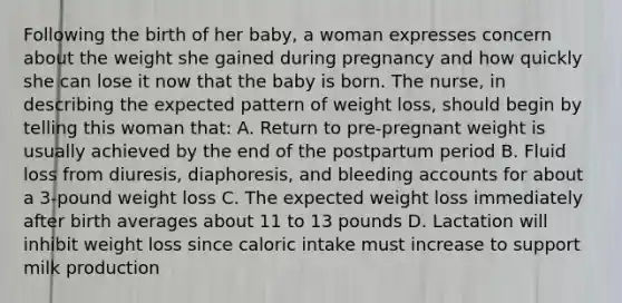 Following the birth of her baby, a woman expresses concern about the weight she gained during pregnancy and how quickly she can lose it now that the baby is born. The nurse, in describing the expected pattern of weight loss, should begin by telling this woman that: A. Return to pre-pregnant weight is usually achieved by the end of the postpartum period B. Fluid loss from diuresis, diaphoresis, and bleeding accounts for about a 3-pound weight loss C. The expected weight loss immediately after birth averages about 11 to 13 pounds D. Lactation will inhibit weight loss since caloric intake must increase to support milk production