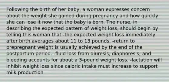 Following the birth of her baby, a woman expresses concern about the weight she gained during pregnancy and how quickly she can lose it now that the baby is born. The nurse, in describing the expected pattern of weight loss, should begin by telling this woman that -the expected weight loss immediately after birth averages about 11 to 13 pounds. -return to prepregnant weight is usually achieved by the end of the postpartum period. -fluid loss from diuresis, diaphoresis, and bleeding accounts for about a 3-pound weight loss. -lactation will inhibit weight loss since caloric intake must increase to support milk production