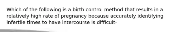 Which of the following is a birth control method that results in a relatively high rate of pregnancy because accurately identifying infertile times to have intercourse is difficult-