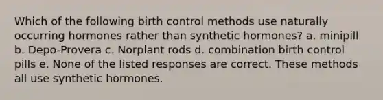 Which of the following birth control methods use naturally occurring hormones rather than synthetic hormones? a. minipill b. Depo-Provera c. Norplant rods d. combination birth control pills e. None of the listed responses are correct. These methods all use synthetic hormones.