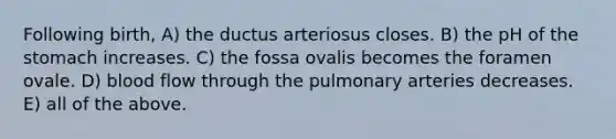 Following birth, A) the ductus arteriosus closes. B) the pH of the stomach increases. C) the fossa ovalis becomes the foramen ovale. D) blood flow through the pulmonary arteries decreases. E) all of the above.