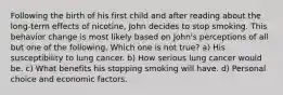 Following the birth of his first child and after reading about the long-term effects of nicotine, John decides to stop smoking. This behavior change is most likely based on John's perceptions of all but one of the following. Which one is not true? a) His susceptibility to lung cancer. b) How serious lung cancer would be. c) What benefits his stopping smoking will have. d) Personal choice and economic factors.