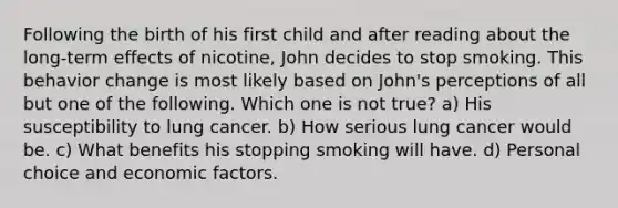 Following the birth of his first child and after reading about the long-term effects of nicotine, John decides to stop smoking. This behavior change is most likely based on John's perceptions of all but one of the following. Which one is not true? a) His susceptibility to lung cancer. b) How serious lung cancer would be. c) What benefits his stopping smoking will have. d) Personal choice and economic factors.