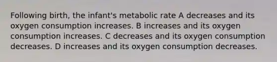 Following birth, the infant's metabolic rate A decreases and its oxygen consumption increases. B increases and its oxygen consumption increases. C decreases and its oxygen consumption decreases. D increases and its oxygen consumption decreases.