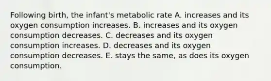 Following birth, the infant's metabolic rate A. increases and its oxygen consumption increases. B. increases and its oxygen consumption decreases. C. decreases and its oxygen consumption increases. D. decreases and its oxygen consumption decreases. E. stays the same, as does its oxygen consumption.