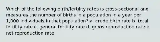 Which of the following birth/fertility rates is cross-sectional and measures the number of births in a population in a year per 1,000 individuals in that population? a. crude birth rate b. total fertility rate c. general fertility rate d. groos reproduction rate e. net reproduction rate