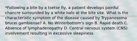 *Following a bite by a tsetse fly, a patient develops painful chancre surrounded by a white halo at the bite site. What is the characteristic symptom of the disease caused by Trypanosoma brucei gambiense? A. No Winterbottom's sign B. Rapid death C. Absence of lymphadenopathy D. Central <a href='https://www.questionai.com/knowledge/kThdVqrsqy-nervous-system' class='anchor-knowledge'>nervous system</a> (CNS) involvement resulting in excessive sleepiness