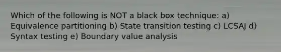 Which of the following is NOT a black box technique: a) Equivalence partitioning b) State transition testing c) LCSAJ d) Syntax testing e) Boundary value analysis