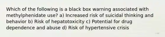 Which of the following is a black box warning associated with methylphenidate use? a) Increased risk of suicidal thinking and behavior b) Risk of hepatotoxicity c) Potential for drug dependence and abuse d) Risk of hypertensive crisis