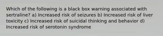 Which of the following is a black box warning associated with sertraline? a) Increased risk of seizures b) Increased risk of liver toxicity c) Increased risk of suicidal thinking and behavior d) Increased risk of serotonin syndrome