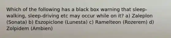 Which of the following has a black box warning that sleep-walking, sleep-driving etc may occur while on it? a) Zaleplon (Sonata) b) Eszopiclone (Lunesta) c) Ramelteon (Rozerem) d) Zolpidem (Ambien)