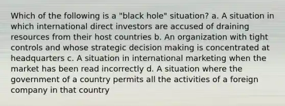 Which of the following is a "black hole" situation? a. A situation in which international direct investors are accused of draining resources from their host countries b. An organization with tight controls and whose strategic decision making is concentrated at headquarters c. A situation in international marketing when the market has been read incorrectly d. A situation where the government of a country permits all the activities of a foreign company in that country