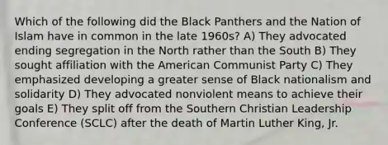 Which of the following did the Black Panthers and the Nation of Islam have in common in the late 1960s? A) They advocated ending segregation in the North rather than the South B) They sought affiliation with the American Communist Party C) They emphasized developing a greater sense of Black nationalism and solidarity D) They advocated nonviolent means to achieve their goals E) They split off from the Southern Christian Leadership Conference (SCLC) after the death of Martin Luther King, Jr.