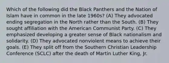 Which of the following did the Black Panthers and the Nation of Islam have in common in the late 1960s? (A) They advocated ending segregation in the North rather than the South. (B) They sought affiliation with the American Communist Party. (C) They emphasized developing a greater sense of Black nationalism and solidarity. (D) They advocated nonviolent means to achieve their goals. (E) They split off from the Southern Christian Leadership Conference (SCLC) after the death of Martin Luther King, Jr.