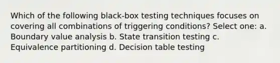 Which of the following black-box testing techniques focuses on covering all combinations of triggering conditions? Select one: a. Boundary value analysis b. State transition testing c. Equivalence partitioning d. Decision table testing