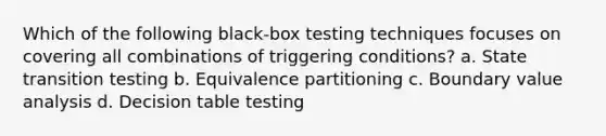 Which of the following black-box testing techniques focuses on covering all combinations of triggering conditions? a. State transition testing b. Equivalence partitioning c. Boundary value analysis d. Decision table testing