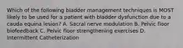 Which of the following bladder management techniques is MOST likely to be used for a patient with bladder dysfunction due to a cauda equina lesion? A. Sacral nerve modulation B. Pelvic floor biofeedback C. Pelvic floor strengthening exercises D. Intermittent Catheterization