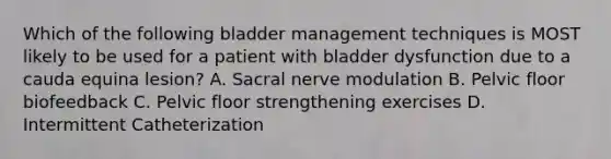 Which of the following bladder management techniques is MOST likely to be used for a patient with bladder dysfunction due to a cauda equina lesion? A. Sacral nerve modulation B. Pelvic floor biofeedback C. Pelvic floor strengthening exercises D. Intermittent Catheterization