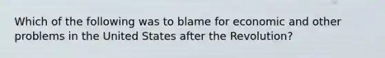 Which of the following was to blame for economic and other problems in the United States after the Revolution?