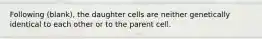 Following (blank), the daughter cells are neither genetically identical to each other or to the parent cell.