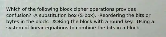 Which of the following block cipher operations provides confusion? -A substitution box (S-box). -Reordering the bits or bytes in the block. -XORing the block with a round key. -Using a system of linear equations to combine the bits in a block.