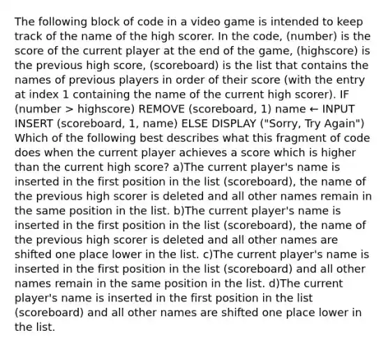 The following block of code in a video game is intended to keep track of the name of the high scorer. In the code, (number) is the score of the current player at the end of the game, (highscore) is the previous high score, (scoreboard) is the list that contains the names of previous players in order of their score (with the entry at index 1 containing the name of the current high scorer). IF (number > highscore) REMOVE (scoreboard, 1) name ← INPUT INSERT (scoreboard, 1, name) ELSE DISPLAY ("Sorry, Try Again") Which of the following best describes what this fragment of code does when the current player achieves a score which is higher than the current high score? a)The current player's name is inserted in the first position in the list (scoreboard), the name of the previous high scorer is deleted and all other names remain in the same position in the list. b)The current player's name is inserted in the first position in the list (scoreboard), the name of the previous high scorer is deleted and all other names are shifted one place lower in the list. c)The current player's name is inserted in the first position in the list (scoreboard) and all other names remain in the same position in the list. d)The current player's name is inserted in the first position in the list (scoreboard) and all other names are shifted one place lower in the list.