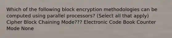 Which of the following block encryption methodologies can be computed using parallel processors? (Select all that apply) Cipher Block Chaining Mode??? Electronic Code Book Counter Mode None