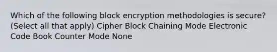 Which of the following block encryption methodologies is secure? (Select all that apply) Cipher Block Chaining Mode Electronic Code Book Counter Mode None