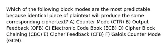 Which of the following block modes are the most predictable because identical piece of plaintext will produce the same corresponding ciphertext? A) Counter Mode (CTR) B) Output Feedback (OFB) C) Electronic Code Book (ECB) D) Cipher Block Chaining (CBC) E) Cipher Feedback (CFB) F) Galois Counter Mode (GCM)