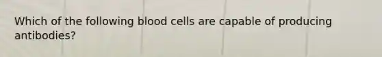 Which of the following blood cells are capable of producing antibodies?