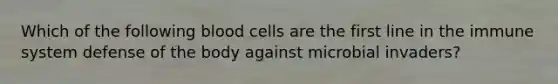 Which of the following blood cells are the first line in the immune system defense of the body against microbial invaders?